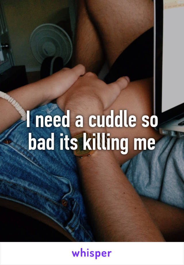 I need a cuddle so bad its killing me