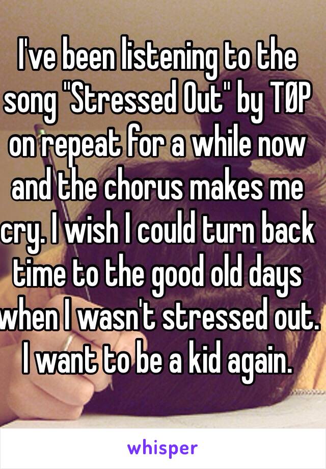 I've been listening to the song "Stressed Out" by TØP on repeat for a while now and the chorus makes me cry. I wish I could turn back time to the good old days when I wasn't stressed out. I want to be a kid again.