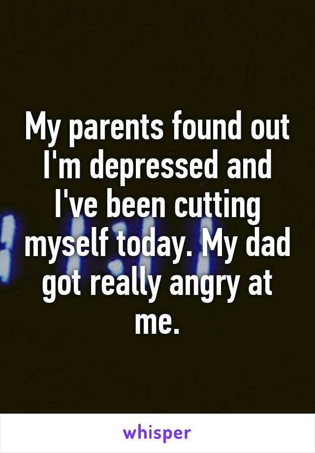 My parents found out I'm depressed and I've been cutting myself today. My dad got really angry at me.