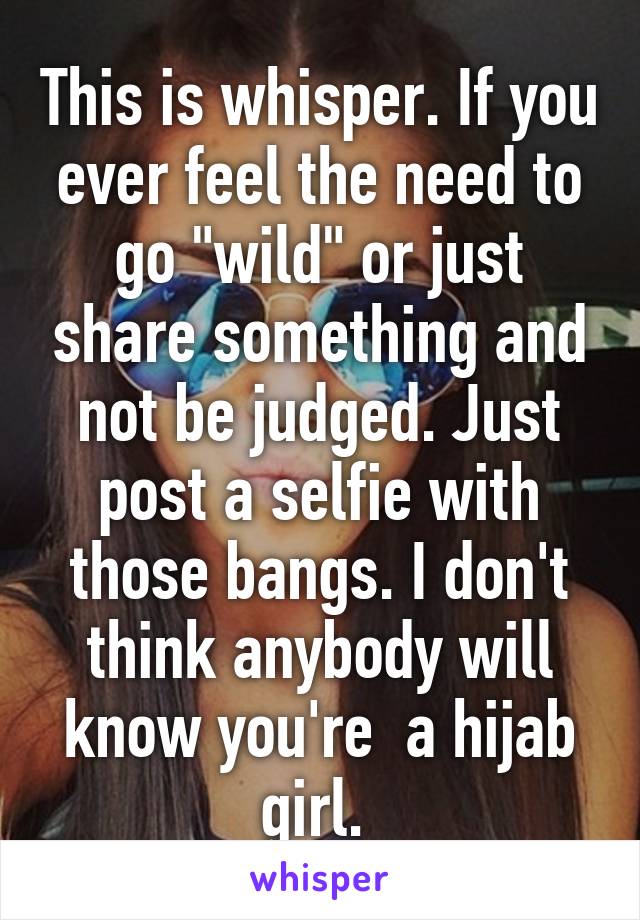 This is whisper. If you ever feel the need to go "wild" or just share something and not be judged. Just post a selfie with those bangs. I don't think anybody will know you're  a hijab girl. 