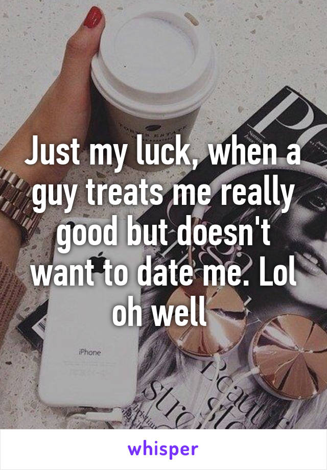 Just my luck, when a guy treats me really good but doesn't want to date me. Lol oh well 