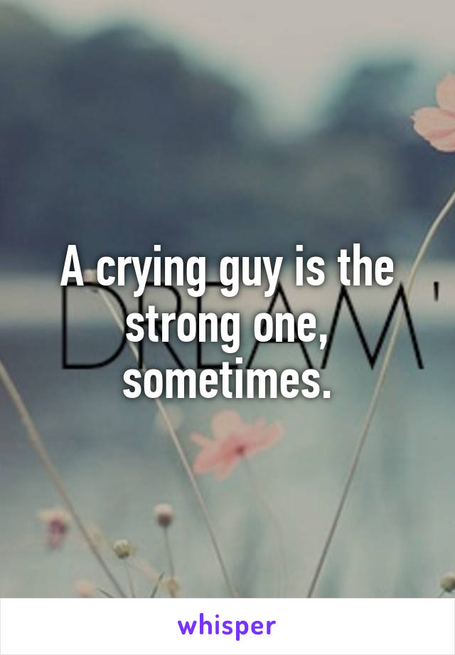 A crying guy is the strong one, sometimes.