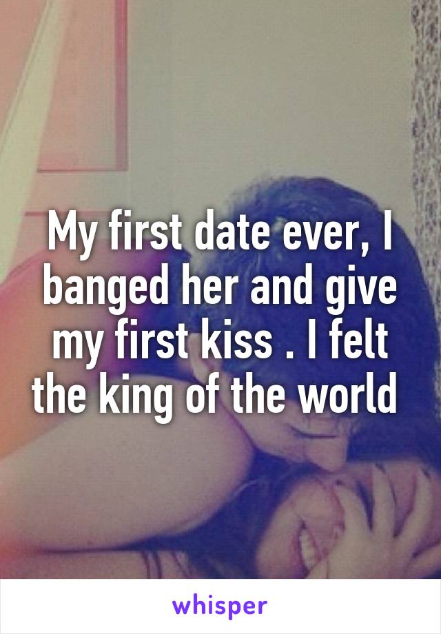 My first date ever, I banged her and give my first kiss . I felt the king of the world 