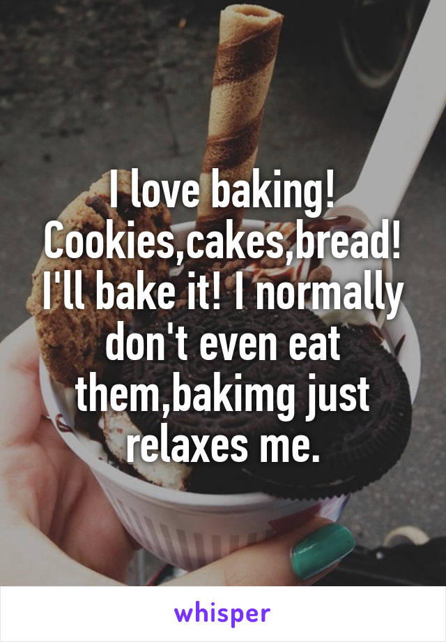 I love baking! Cookies,cakes,bread! I'll bake it! I normally don't even eat them,bakimg just relaxes me.
