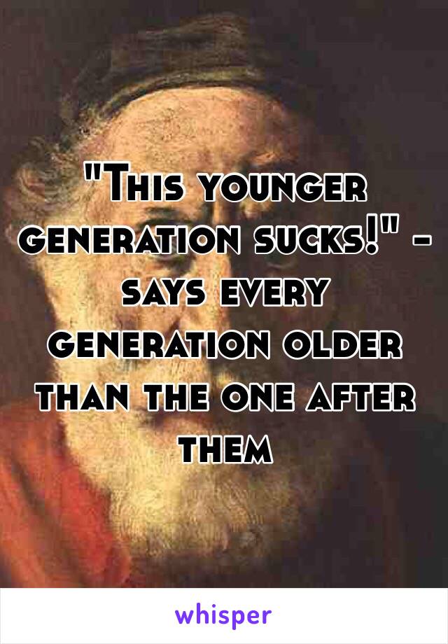 "This younger generation sucks!" - says every generation older than the one after them 