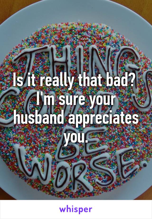 Is it really that bad?  I'm sure your husband appreciates you.