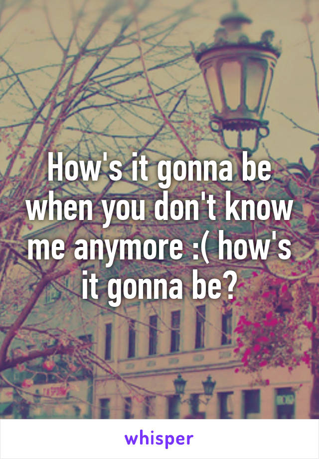 How's it gonna be when you don't know me anymore :( how's it gonna be?