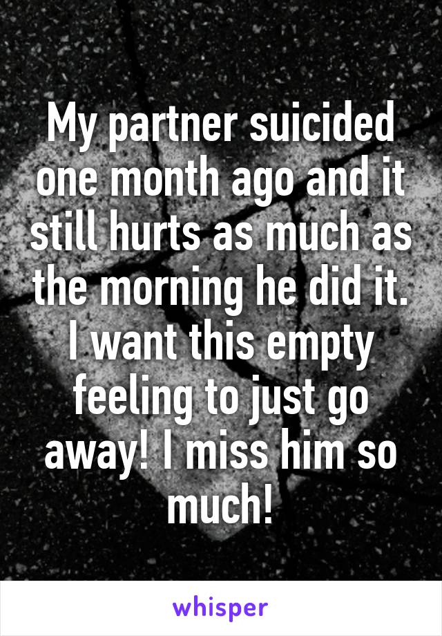 My partner suicided one month ago and it still hurts as much as the morning he did it. I want this empty feeling to just go away! I miss him so much!