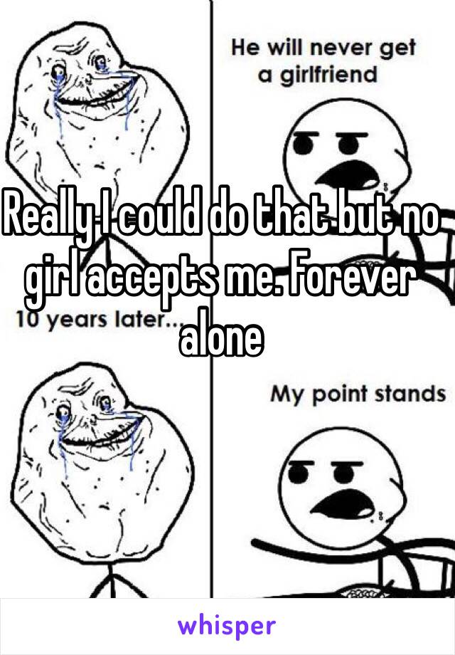 Really I could do that but no girl accepts me. Forever alone