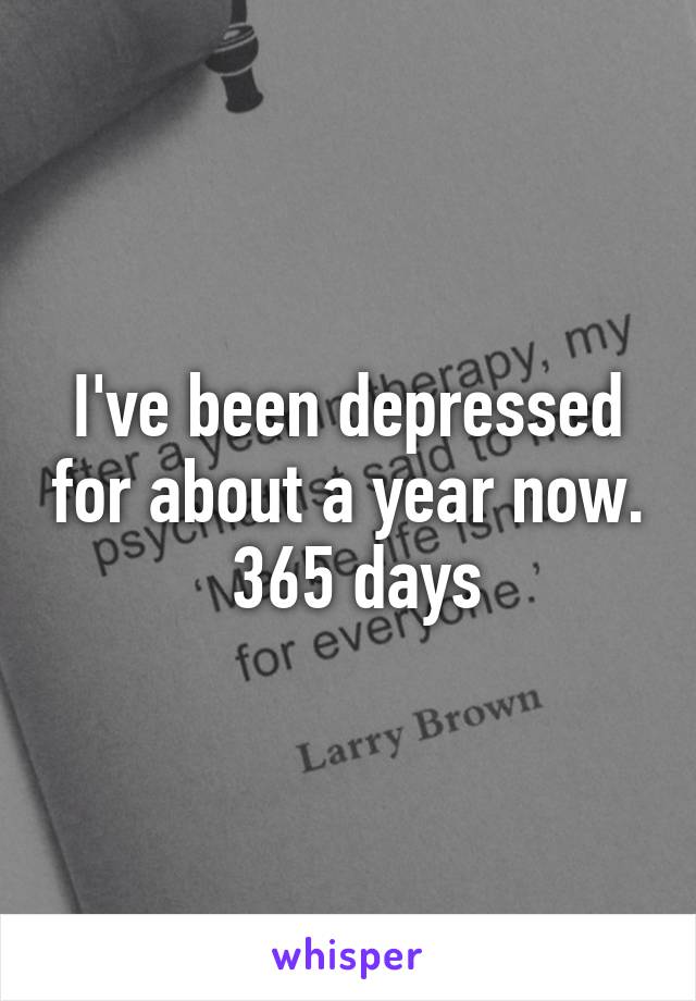 I've been depressed for about a year now.  365 days