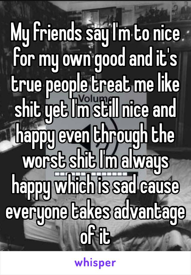 My friends say I'm to nice for my own good and it's true people treat me like shit yet I'm still nice and happy even through the worst shit I'm always happy which is sad cause everyone takes advantage of it 