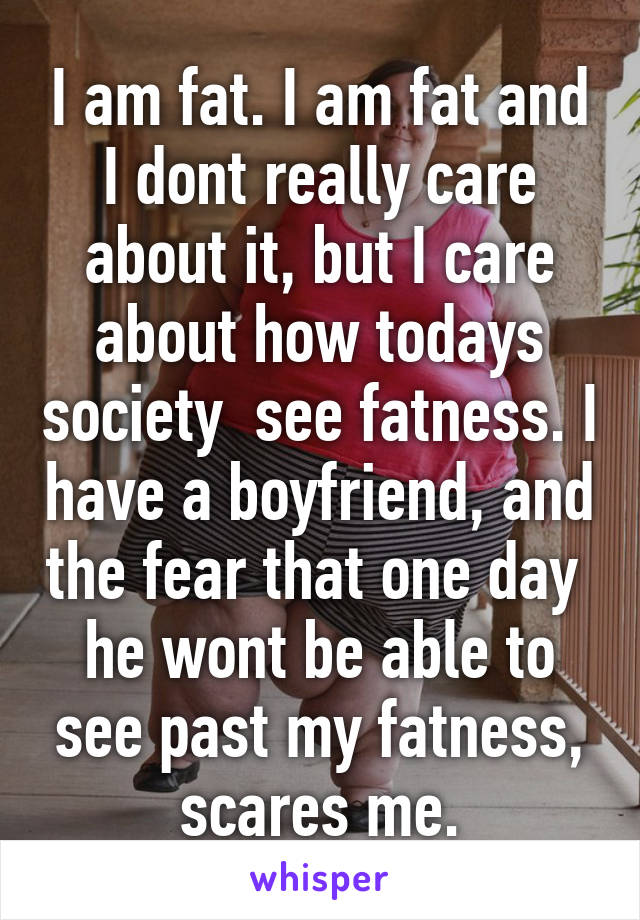 I am fat. I am fat and I dont really care about it, but I care about how todays society  see fatness. I have a boyfriend, and the fear that one day  he wont be able to see past my fatness, scares me.