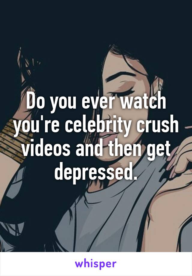 Do you ever watch you're celebrity crush videos and then get depressed.