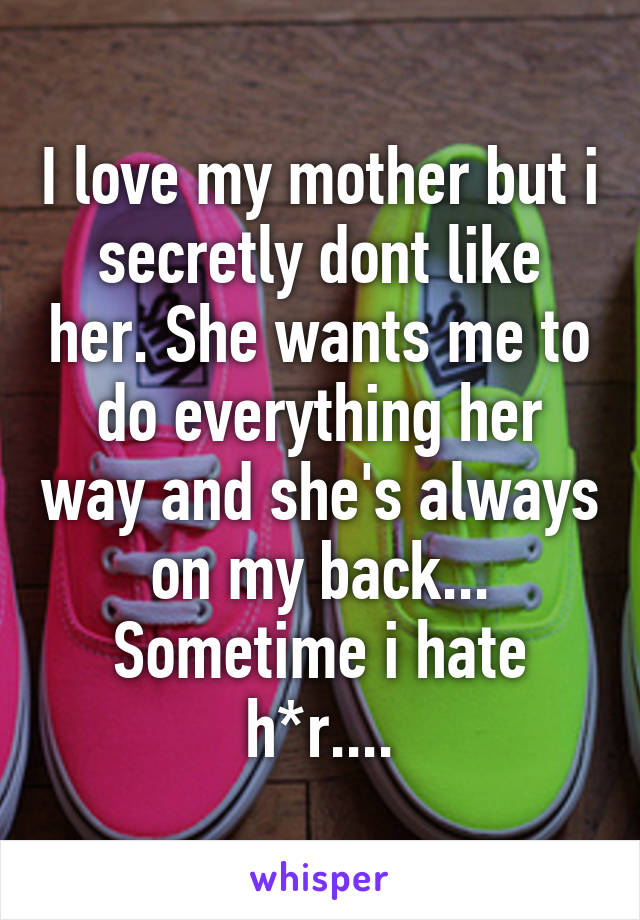 I love my mother but i secretly dont like her. She wants me to do everything her way and she's always on my back... Sometime i hate h*r....