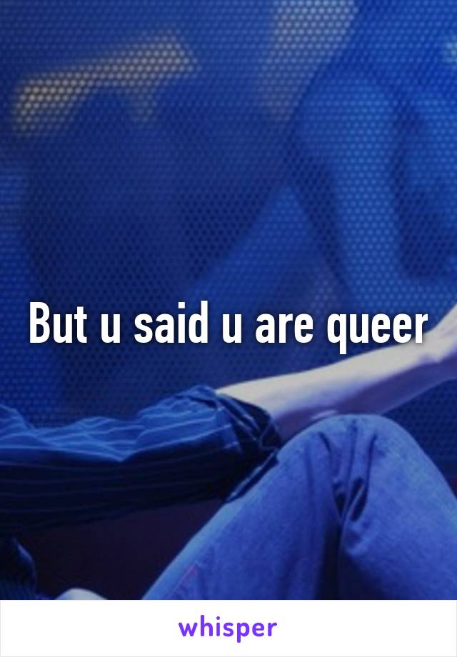 But u said u are queer