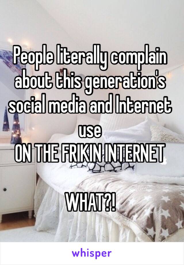 People literally complain about this generation's social media and Internet use 
ON THE FRIKIN INTERNET

WHAT?!