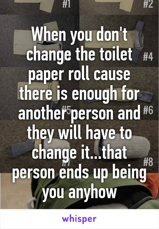 When you don't change the toilet paper roll cause there is enough for another person and they will have to change it...that person ends up being you anyhow