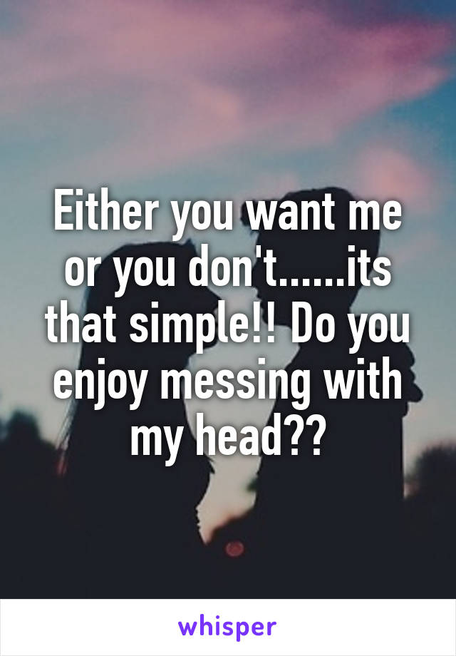 Either you want me or you don't......its that simple!! Do you enjoy messing with my head??