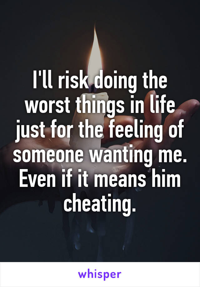 I'll risk doing the worst things in life just for the feeling of someone wanting me. Even if it means him cheating.