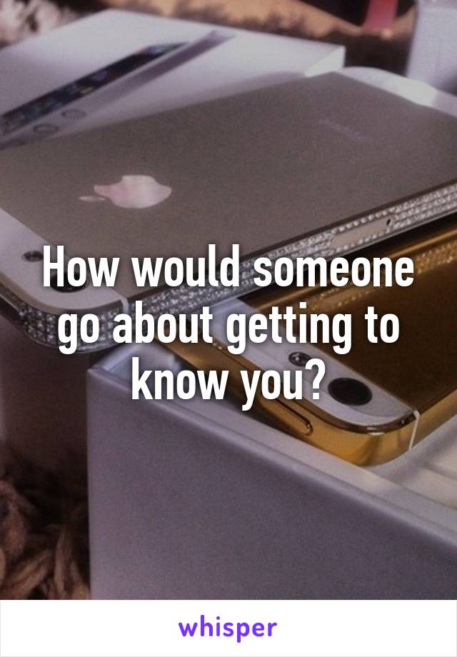 How would someone go about getting to know you?