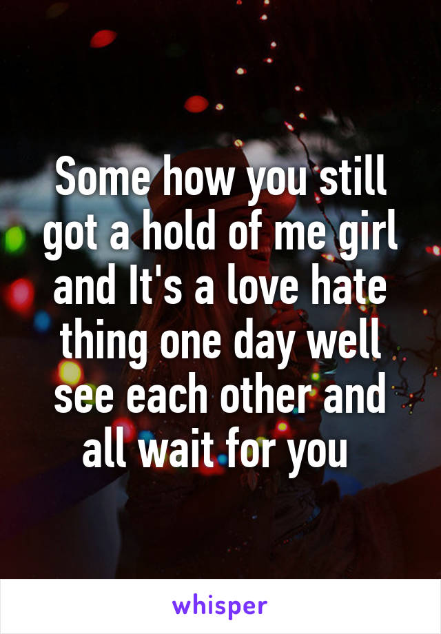 Some how you still got a hold of me girl and It's a love hate thing one day well see each other and all wait for you 