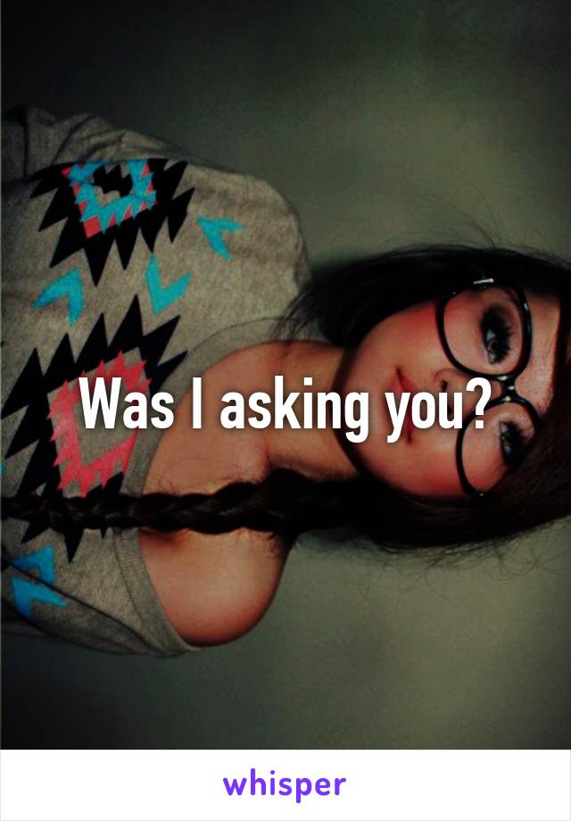 Was I asking you?