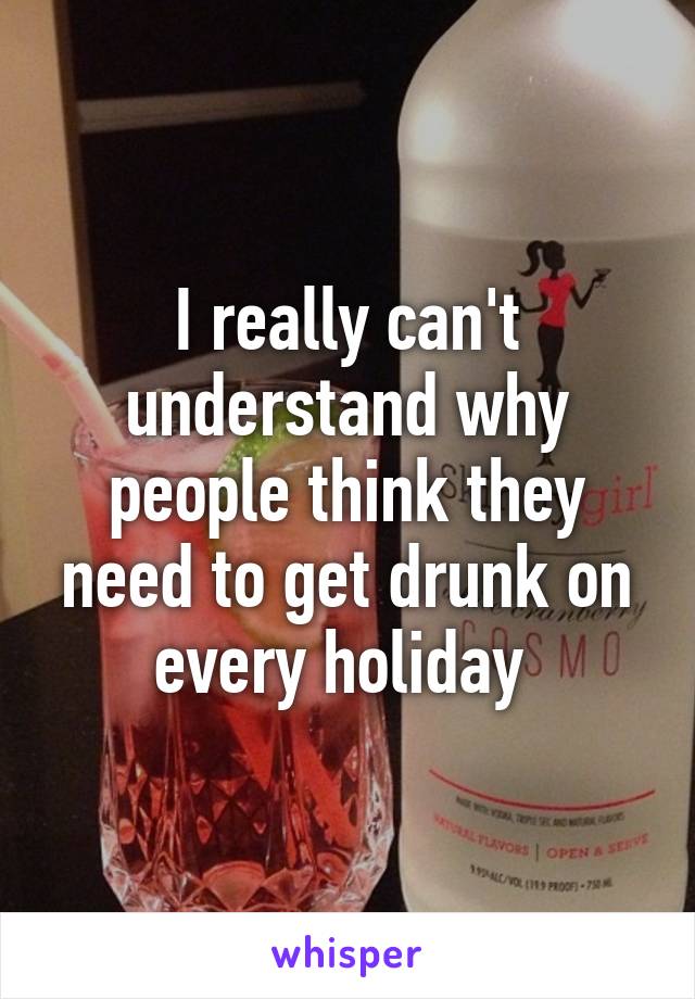 I really can't understand why people think they need to get drunk on every holiday 