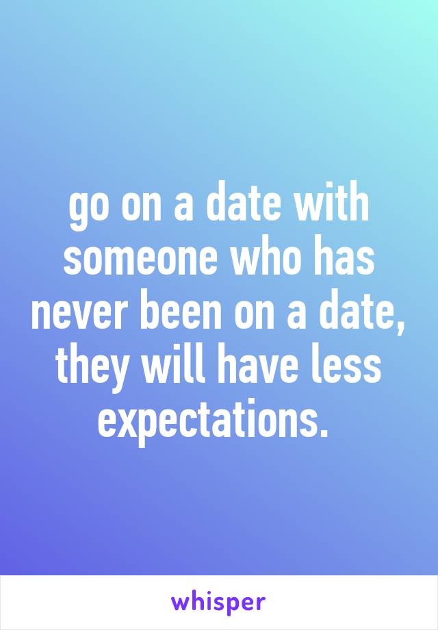 go on a date with someone who has never been on a date, they will have less expectations. 