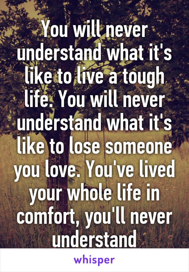 You will never understand what it's like to live a tough life. You will never understand what it's like to lose someone you love. You've lived your whole life in comfort, you'll never understand