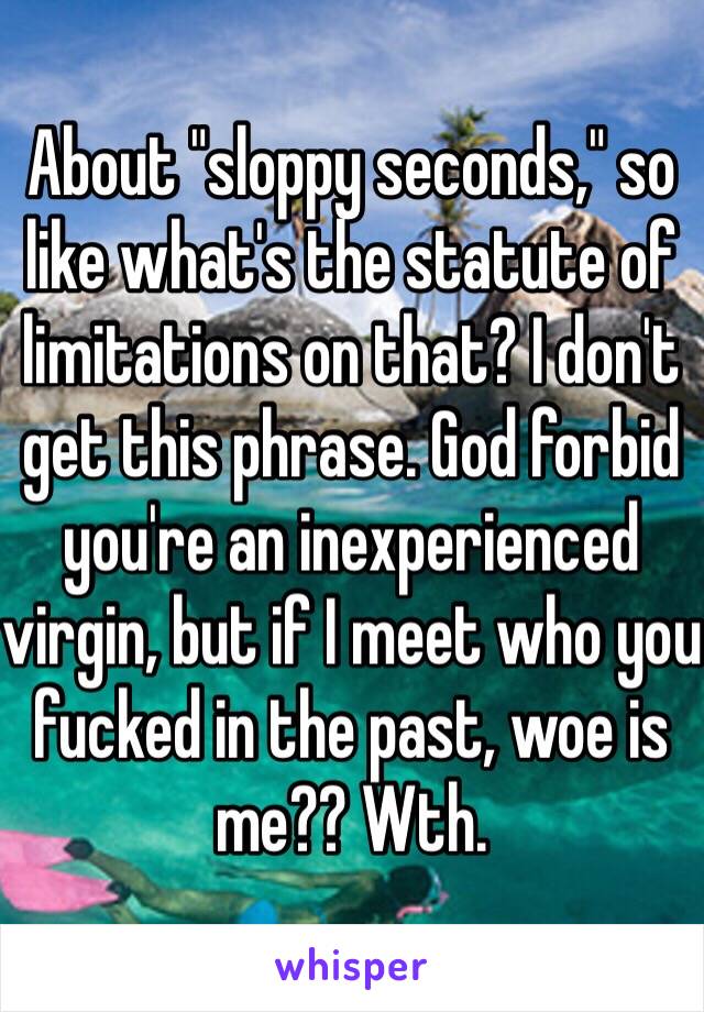 About "sloppy seconds," so like what's the statute of limitations on that? I don't get this phrase. God forbid you're an inexperienced virgin, but if I meet who you fucked in the past, woe is me?? Wth.