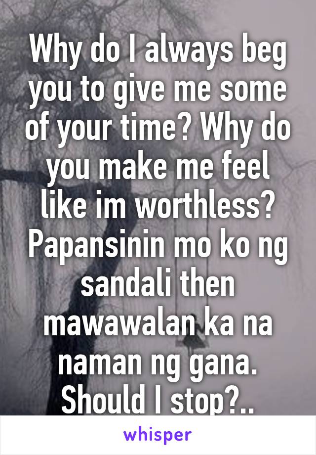 Why do I always beg you to give me some of your time? Why do you make me feel like im worthless? Papansinin mo ko ng sandali then mawawalan ka na naman ng gana. Should I stop?..