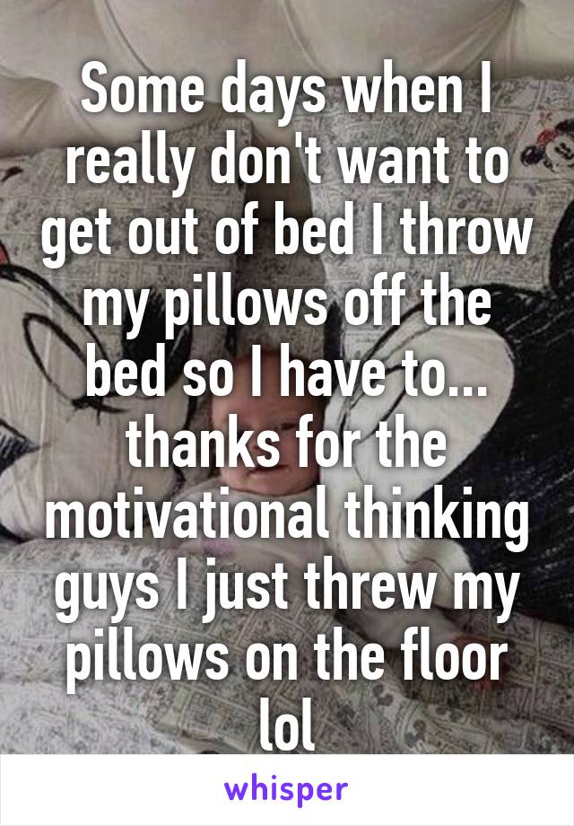 Some days when I really don't want to get out of bed I throw my pillows off the bed so I have to... thanks for the motivational thinking guys I just threw my pillows on the floor lol