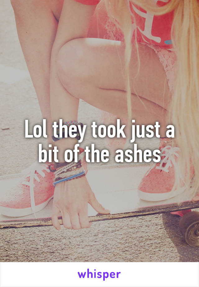 Lol they took just a bit of the ashes