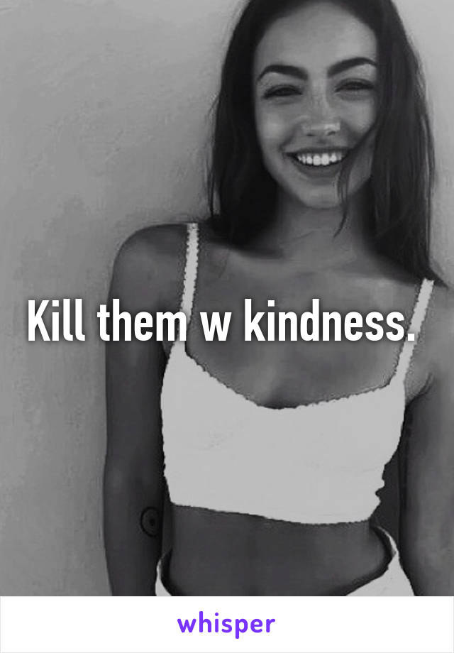 Kill them w kindness. 