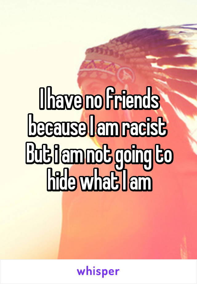 I have no friends because I am racist 
But i am not going to hide what I am