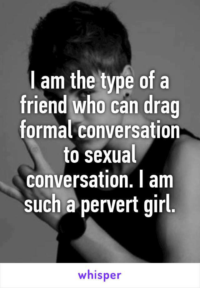 I am the type of a friend who can drag formal conversation to sexual conversation. I am such a pervert girl.