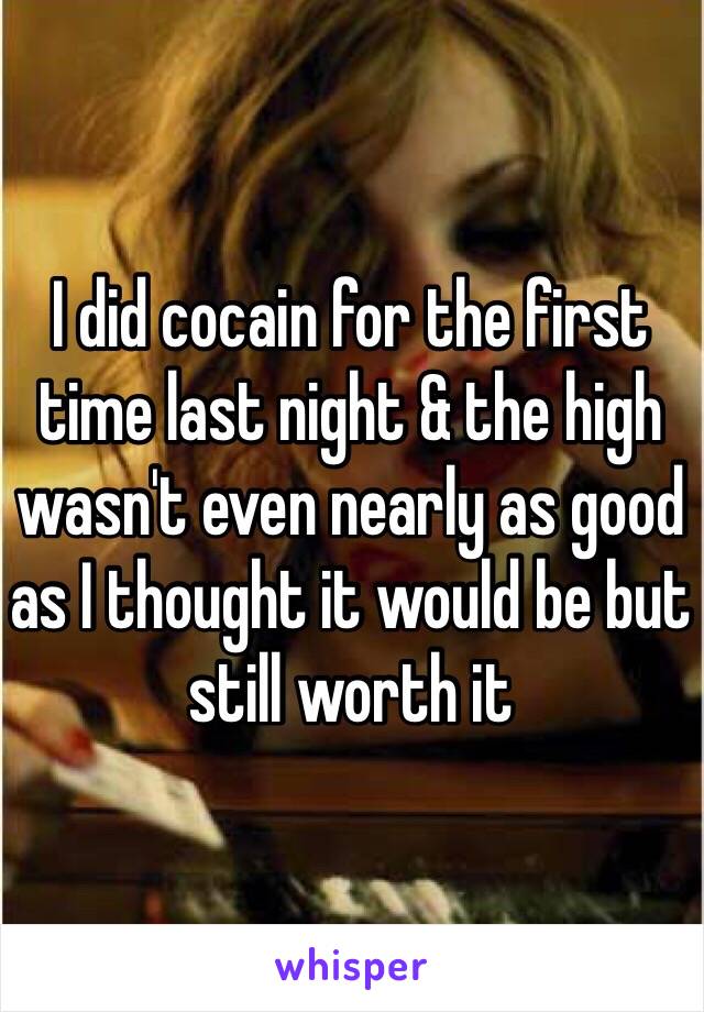 I did cocain for the first time last night & the high wasn't even nearly as good as I thought it would be but still worth it