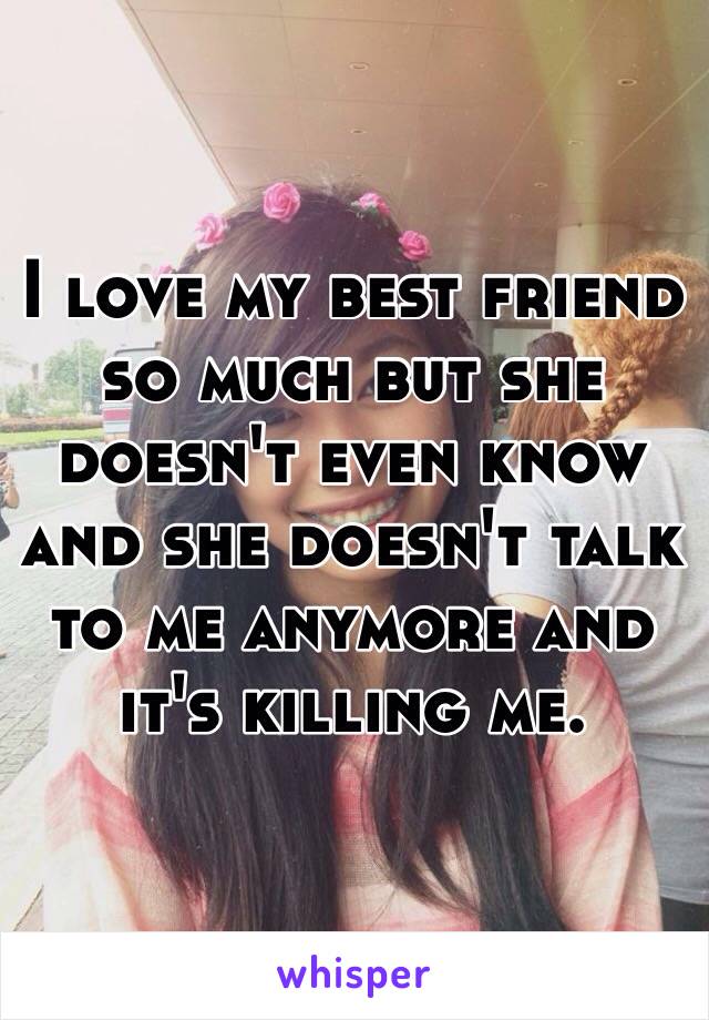 I love my best friend so much but she doesn't even know and she doesn't talk to me anymore and it's killing me.