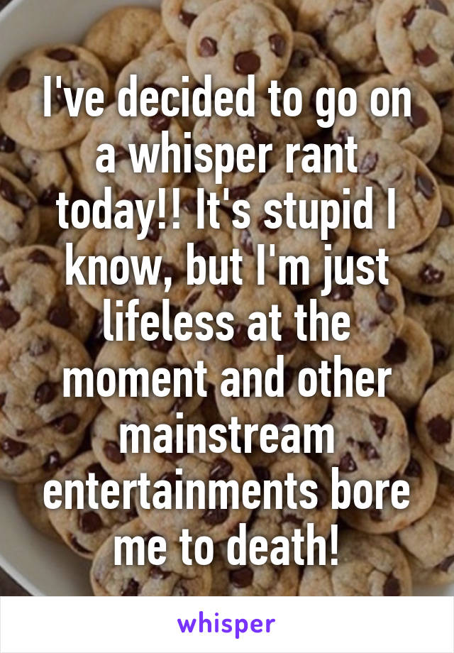 I've decided to go on a whisper rant today!! It's stupid I know, but I'm just lifeless at the moment and other mainstream entertainments bore me to death!