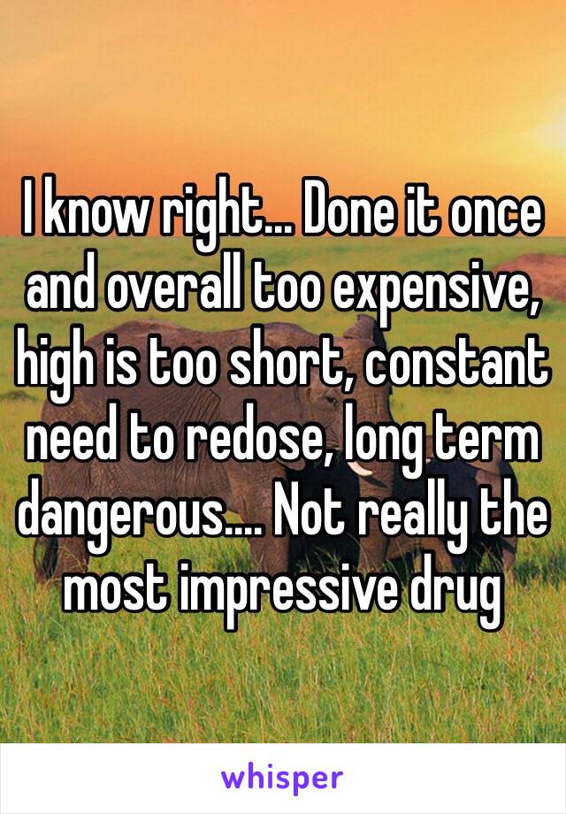 I know right... Done it once and overall too expensive, high is too short, constant need to redose, long term dangerous.... Not really the most impressive drug