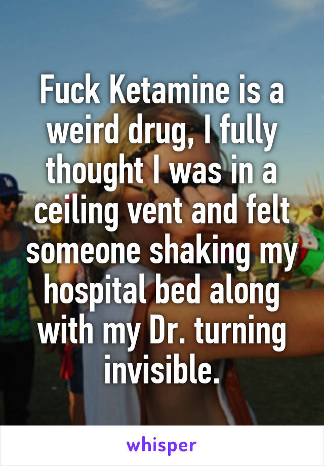 Fuck Ketamine is a weird drug, I fully thought I was in a ceiling vent and felt someone shaking my hospital bed along with my Dr. turning invisible.