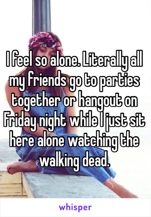 I feel so alone. Literally all my friends go to parties together or hangout on Friday night while I just sit here alone watching the walking dead. 