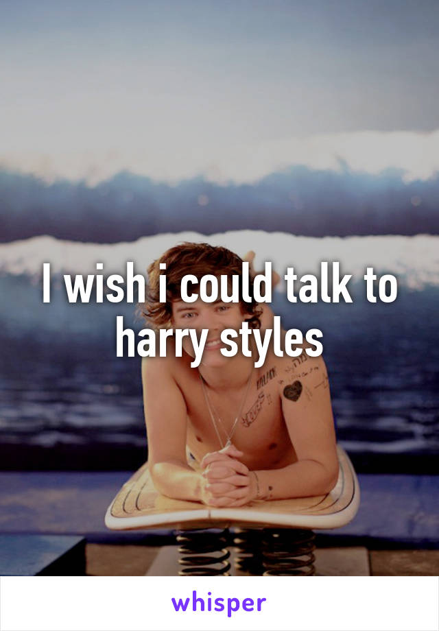 I wish i could talk to harry styles