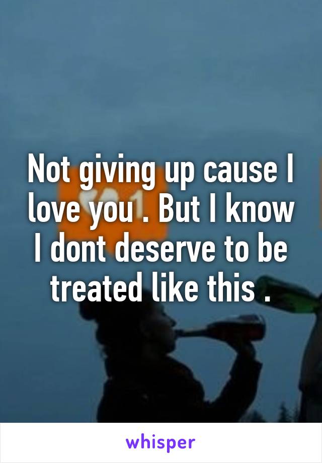 Not giving up cause I love you . But I know I dont deserve to be treated like this .