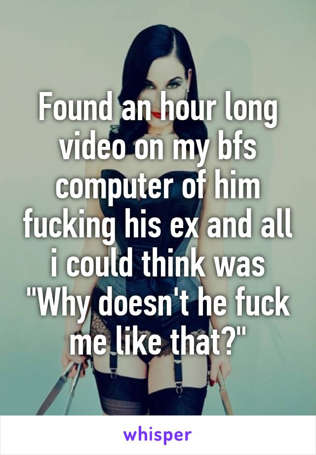 Found an hour long video on my bfs computer of him fucking his ex and all i could think was "Why doesn't he fuck me like that?"