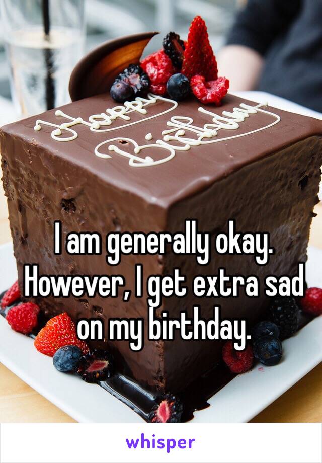 I am generally okay. However, I get extra sad on my birthday.