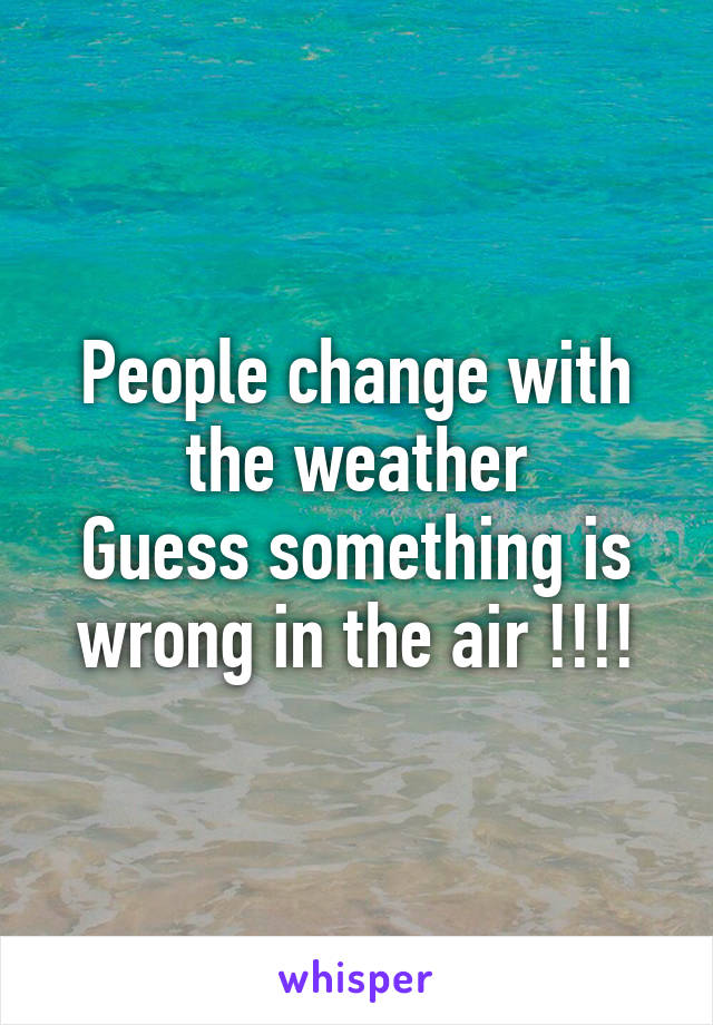 People change with the weather
Guess something is wrong in the air !!!!