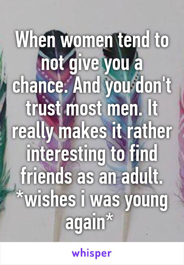 When women tend to not give you a chance. And you don't trust most men. It really makes it rather interesting to find friends as an adult. *wishes i was young again* 