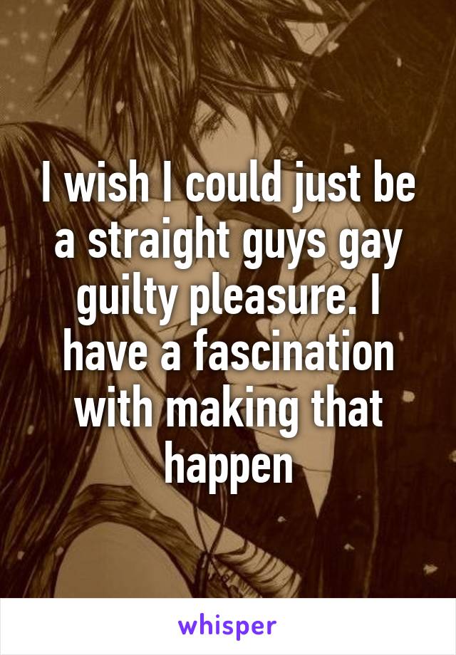 I wish I could just be a straight guys gay guilty pleasure. I have a fascination with making that happen