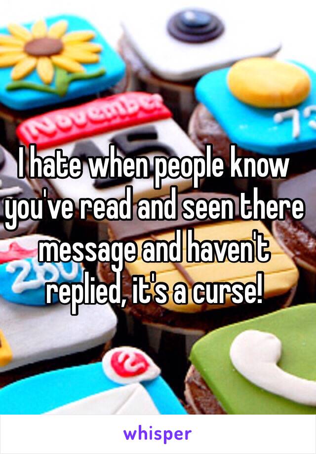 I hate when people know you've read and seen there message and haven't replied, it's a curse!